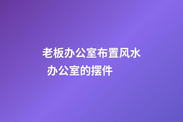 老板办公室布置风水  办公室的摆件
